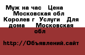 Муж на час › Цена ­ 1 - Московская обл., Королев г. Услуги » Для дома   . Московская обл.